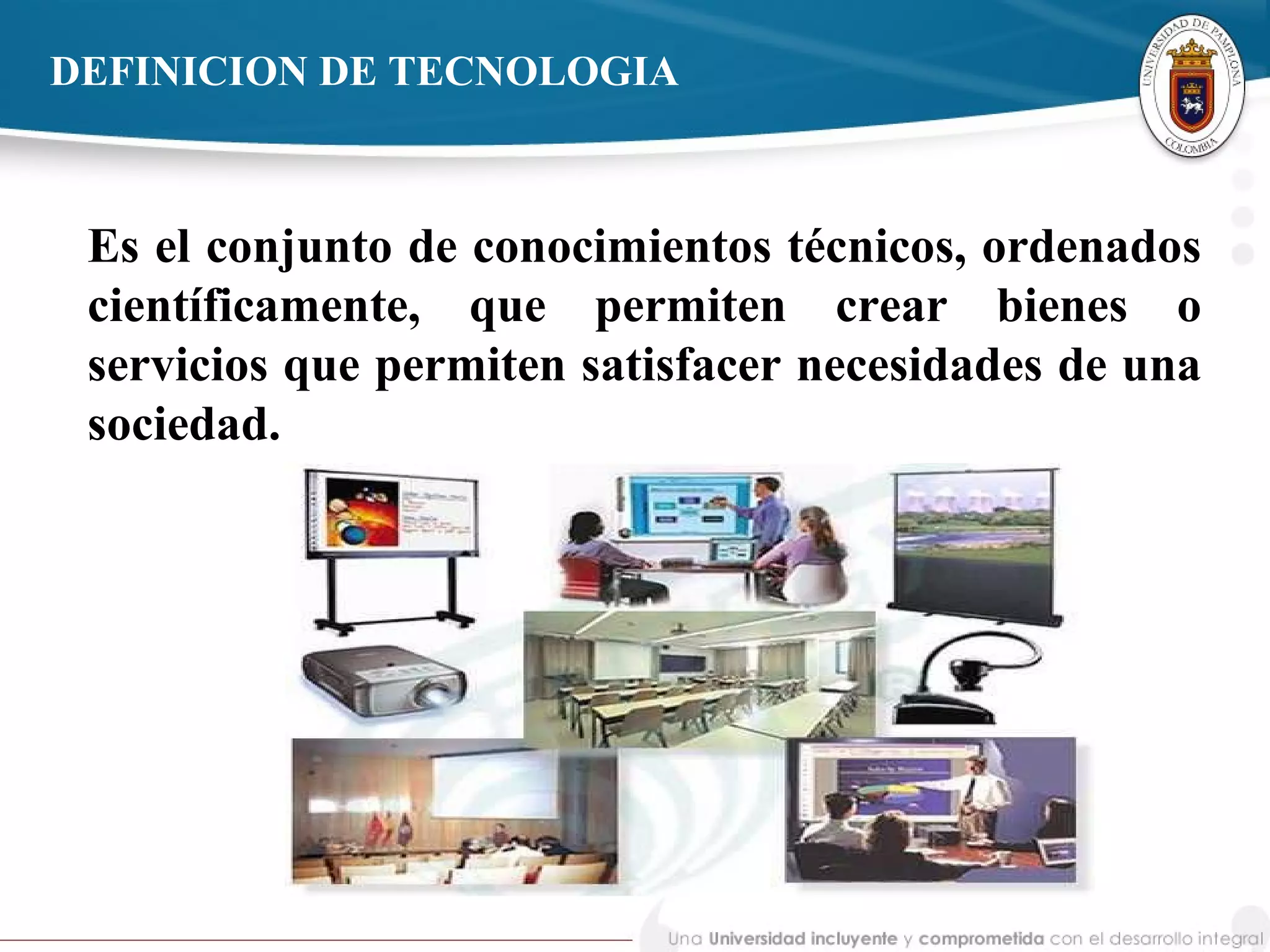 DEFINICION DE TECNOLOGIA
Es el conjunto de conocimientos técnicos, ordenados
científicamente, que permiten crear bienes o
servicios que permiten satisfacer necesidades de una
sociedad.
 