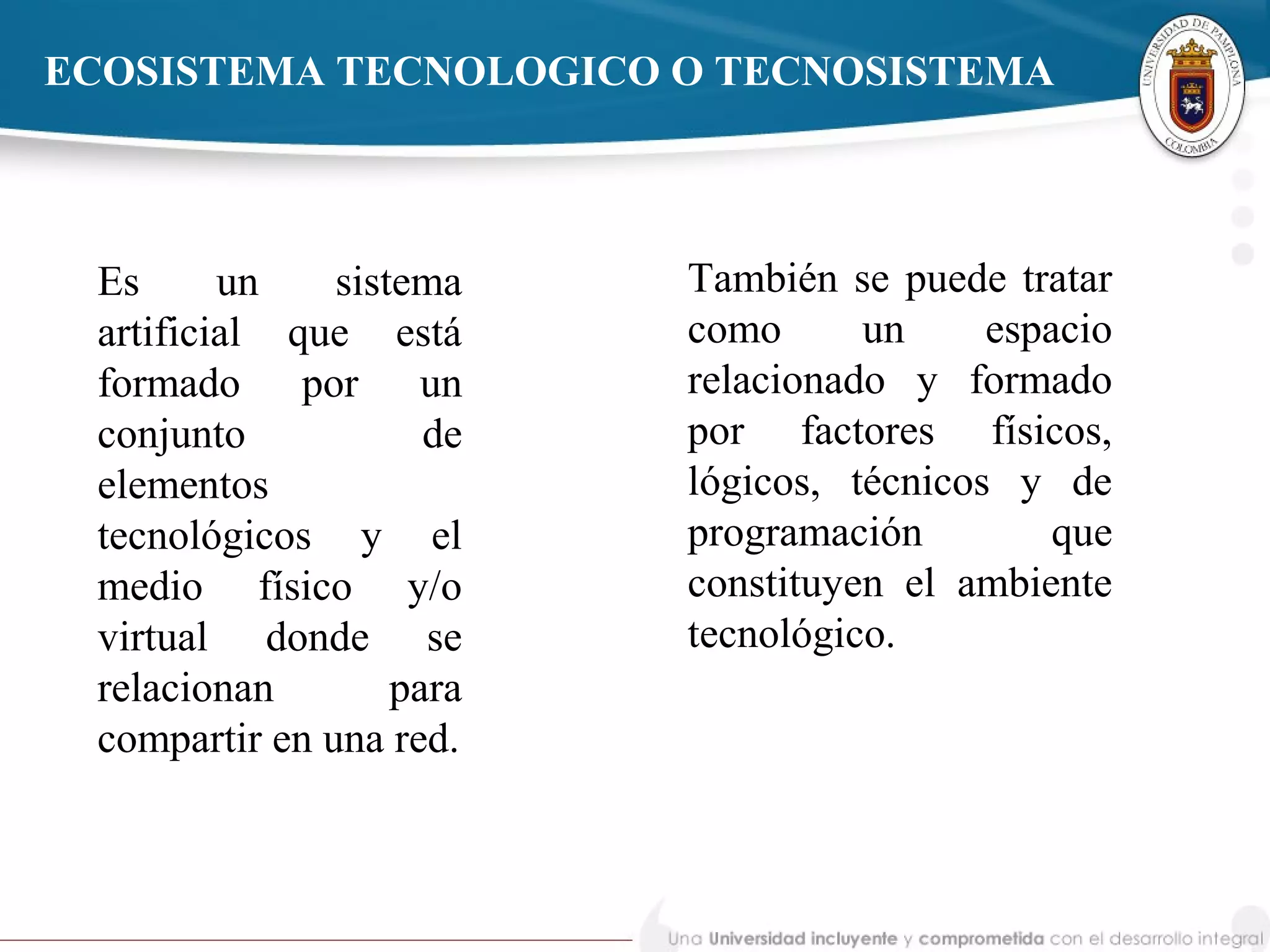ECOSISTEMA TECNOLOGICO O TECNOSISTEMA
Es un sistema
artificial que está
formado por un
conjunto de
elementos
tecnológicos y el
medio físico y/o
virtual donde se
relacionan para
compartir en una red.
También se puede tratar
como un espacio
relacionado y formado
por factores físicos,
lógicos, técnicos y de
programación que
constituyen el ambiente
tecnológico.
 