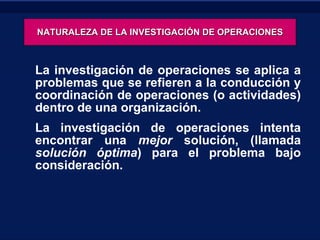 NATURALEZA DE LA INVESTIGACIÓN DE OPERACIONES La investigación de operaciones se aplica a problemas que se refieren a la conducción y coordinación de operaciones (o actividades) dentro de una organización.  La investigación de operaciones intenta encontrar una  mejor  solución, (llamada  solución óptima ) para el problema bajo consideración.  