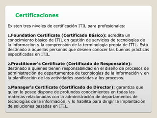 Certificaciones
Existen tres niveles de certificación ITIL para profesionales:
1.Foundation Certificate (Certificado Básico): acredita un
conocimiento básico de ITIL en gestión de servicios de tecnologías de
la información y la comprensión de la terminología propia de ITIL. Está
destinado a aquellas personas que deseen conocer las buenas prácticas
especificadas en ITIL.
2.Practitioner's Certificate (Certificado de Responsable):
destinado a quienes tienen responsabilidad en el diseño de procesos de
administración de departamentos de tecnologías de la información y en
la planificación de las actividades asociadas a los procesos.
3.Manager's Certificate (Certificado de Director): garantiza que
quien lo posee dispone de profundos conocimientos en todas las
materias relacionadas con la administración de departamentos de
tecnologías de la información, y lo habilita para dirigir la implantación
de soluciones basadas en ITIL.
 