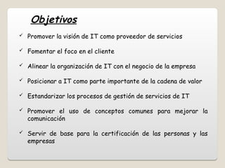  Promover la visión de IT como proveedor de servicios
 Fomentar el foco en el cliente
 Alinear la organización de IT con el negocio de la empresa
 Posicionar a IT como parte importante de la cadena de valor
 Estandarizar los procesos de gestión de servicios de IT
 Promover el uso de conceptos comunes para mejorar la
comunicación
 Servir de base para la certificación de las personas y las
empresas
Objetivos
 