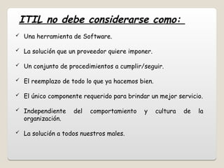  Una herramienta de Software.
 La solución que un proveedor quiere imponer.
 Un conjunto de procedimientos a cumplir/seguir.
 El reemplazo de todo lo que ya hacemos bien.
 El único componente requerido para brindar un mejor servicio.
 Independiente del comportamiento y cultura de la
organización.
 La solución a todos nuestros males.
ITIL no debe considerarse como:
 