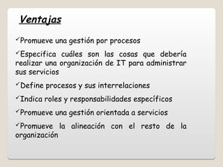 Ventajas
Promueve una gestión por procesos
Especifica cuáles son las cosas que debería
realizar una organización de IT para administrar
sus servicios
Define procesos y sus interrelaciones
Indica roles y responsabilidades específicos
Promueve una gestión orientada a servicios
Promueve la alineación con el resto de la
organización
 