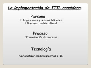 La implementación de ITIL considera:
Persona
 Asignar roles y responsabilidades
Mantener cambio cultural
Proceso
Formalización de procesos
Tecnología
Automatizar con herramientas ITIL
 