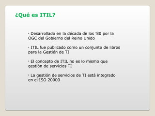 ¿Qué es ITIL?
• Desarrollado en la década de los ’80 por la
OGC del Gobierno del Reino Unido
• ITIL fue publicado como un conjunto de libros
para la Gestión de TI
• El concepto de ITIL no es lo mismo que
gestión de servicios TI
• La gestión de servicios de TI está integrado
en el ISO 20000
 