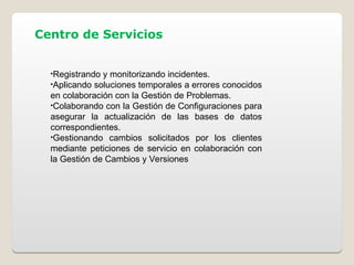 Centro de Servicios
•Registrando y monitorizando incidentes.
•Aplicando soluciones temporales a errores conocidos
en colaboración con la Gestión de Problemas.
•Colaborando con la Gestión de Configuraciones para
asegurar la actualización de las bases de datos
correspondientes.
•Gestionando cambios solicitados por los clientes
mediante peticiones de servicio en colaboración con
la Gestión de Cambios y Versiones
 