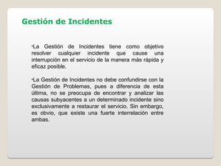 Gestión de Incidentes
•La Gestión de Incidentes tiene como objetivo
resolver cualquier incidente que cause una
interrupción en el servicio de la manera más rápida y
eficaz posible.
•La Gestión de Incidentes no debe confundirse con la
Gestión de Problemas, pues a diferencia de esta
última, no se preocupa de encontrar y analizar las
causas subyacentes a un determinado incidente sino
exclusivamente a restaurar el servicio. Sin embargo,
es obvio, que existe una fuerte interrelación entre
ambas.
 