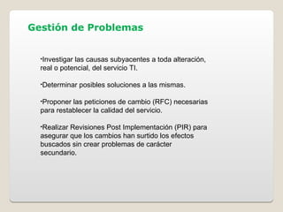 Gestión de Problemas
•Investigar las causas subyacentes a toda alteración,
real o potencial, del servicio TI.
•Determinar posibles soluciones a las mismas.
•Proponer las peticiones de cambio (RFC) necesarias
para restablecer la calidad del servicio.
•Realizar Revisiones Post Implementación (PIR) para
asegurar que los cambios han surtido los efectos
buscados sin crear problemas de carácter
secundario.
 