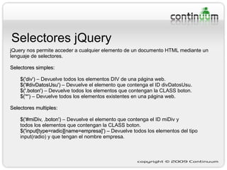 Selectores jQuery jQuery nos permite acceder a cualquier elemento de un documento HTML mediante un lenguaje de selectores. Selectores simples: $('div')  – Devuelve todos los elementos DIV de una página web. $('#divDatosUsu')  – Devuelve el elemento que contenga el ID divDatosUsu. $('.boton')  – Devuelve todos los elementos que contengan la CLASS boton. $('*')  – Devuelve todos los elementos existentes en una página web. Selectores multiples: $('#miDiv, .boton')  – Devuelve el elemento que contenga el ID miDiv y todos los elementos que contengan la CLASS boton. $('input[type=radio][name=empresa]') –  Devuelve todos los elementos del tipo  input(radio) y que tengan el nombre empresa. 