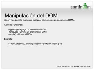 Manipulación del DOM jQuery nos permite manipular cualquier elemento de un documento HTML. Algunas Funciones: -append()  - Agrega un elemento al DOM -remove()  - Elimina un elemento al DOM - empty()  - Limpia el DOM Ejemplo:   $('#divDatosUsu').empty().append('<p>Hola Chile!!</p>'); 