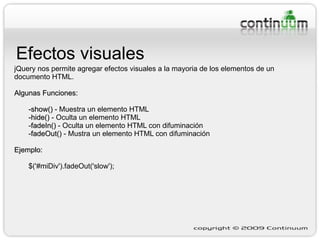 Efectos visuales jQuery nos permite agregar efectos visuales a la mayoria de los elementos de un documento HTML. Algunas Funciones: -show()  - Muestra un elemento HTML -hide()  - Oculta un elemento HTML - fadeIn()  -  Oculta un elemento HTML con difuminación - fadeOut()  - Mustra  un elemento HTML con difuminación Ejemplo:   $('#miDiv').fadeOut('slow'); 