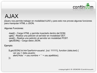 AJAX jQuery nos permite trabajar en modalidad AJAX y para esto nos provee algunas funciones para manipular HTML o JSON. Algunas Funciones: -load()  - Carga HTML y permite inyectarlo dentro del DOM. -get()  - Realiza una petición al servidor en modalidad GET. - post()  -  Realiza una petición al servidor en modalidad POST. - getJSON()  - Carga datos JSON. Ejemplo:   $.getJSON('ctr.htm?perform=usuario', {rut: 111111}, function (data,text) { var usu = data.usuario; alert('Hola ' + usu.nombre + ' ' + usu.apellidos); }); 