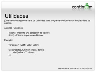 Utilidades jQuery nos entrega una serie de utilidades para programar de forma mas limpia y libre de errores. Algunas Funciones: -each()  - Recorre una colección de objetos -trim()  - Elimina espacios en blanco Ejemplo:   var datos = ['val1', 'val2', 'val3']; $.each(datos, function (index, item) { alert(index + ' ' + item); }); 