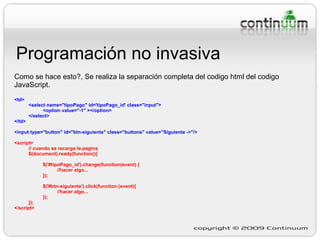 Programación no invasiva Como se hace esto?, Se realiza la separación completa del codigo html del codigo JavaScript. <td> <select name="tipoPago" id='tipoPago_id' class="input"> <option value="-1" ></option> </select> </td> <input type="button" id="btn-siguiente" class="buttons" value="Siguiente ->"/> <script> // cuando se recarga la pagina $(document).ready(function(){ $('#tipoPago_id').change(function(event) { //hacer algo... }); $('#btn-siguiente').click(function (event){ //hacer algo... }); }); </script> 