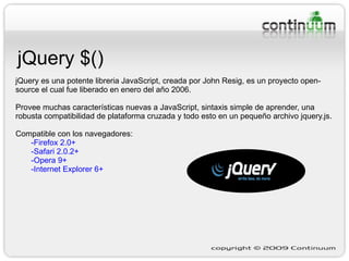 jQuery $() jQuery  es una potente libreria JavaScript, creada por John Resig, es un proyecto open-source el cual fue liberado en enero del año 2006. Provee muchas características nuevas a JavaScript, sintaxis simple de aprender, una robusta compatibilidad de plataforma cruzada y todo esto en un pequeño archivo jquery.js. Compatible con los navegadores: -Firefox 2.0+ -Safari 2.0.2+ -Opera 9+ -Internet Explorer 6+ 