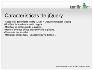 Características de jQuery -Acceder al documento HTML (DOM = Document Object Model) -Modificar la apariencia de la pagina. -Modificar el contenido de la pagina. -Manejar eventos de los elementos de la pagina. -Crear efectos visuales. -Manipular estilos CSS (Cascading Style Sheets). 