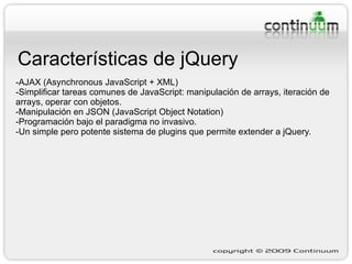 Características de jQuery -AJAX (Asynchronous JavaScript + XML) -Simplificar tareas comunes de JavaScript: manipulación de arrays, iteración de arrays, operar con objetos. -Manipulación en JSON (JavaScript Object Notation) -Programación bajo el paradigma no invasivo. -Un simple pero potente sistema de plugins que permite extender a jQuery. 