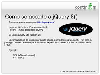 Como se accede a jQuery $() Donde se puede conseguir:  http://jquery.com/ -jquery-1.3.2.min.js  Producción (19KB)  -jquery-1.3.2.js  Desarrollo (120KB)  El objeto jQuery y la función $() La forma básica de interactuar con la página es mediante la función  $()  (un alias de jQuery()) que recibe como parámetro una expresión CSS o el nombre de una etiqueta HTML. Ejemplo:   $('#divDatosUsuario'); $('.boton'); 