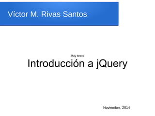 Víctor M. Rivas Santos 
Muy breve 
Introducción a jQuery 
Descarga los ejemplos en 
https://github.com/vrivas/intro-jquery 
Noviembre, 2014 
 