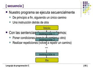 [ secuencia ] Nuestro programa se ejecuta secuencialmente De principio a fin, siguiendo un único camino Una instrucción detrás de otra Con las sentencias de control podremos: Poner condiciones (seguir un camino u otro) Realizar repeticiones (volver a repetir un camino) ... Inicio fin instrucción 1 instrucción 2 instrucción n 