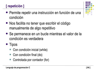 [ repetición ] Permite repetir una instrucción en función de una condición Nos facilita no tener que escribir el código manualmente de algo repetitivo Se permanece en un bucle mientras el valor de la condición es verdadera Tipos Con condición inicial (while) Con condición final (do) Controlada por contador (for) 