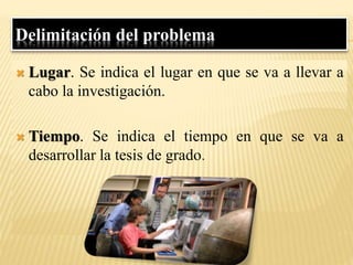 Delimitación del problema
 Lugar. Se indica el lugar en que se va a llevar a
cabo la investigación.
 Tiempo. Se indica el tiempo en que se va a
desarrollar la tesis de grado.
 