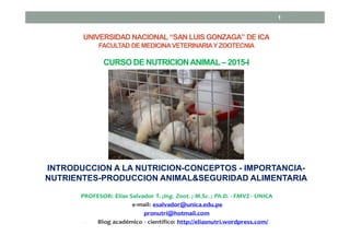 CURSO DE NUTRICIONANIMAL– 2015-I
INTRODUCCION A LA NUTRICION-CONCEPTOS - IMPORTANCIA-
NUTRIENTES-PRODUCCION ANIMAL&SEGURIDAD ALIMENTARIA
1
UNIVERSIDAD NACIONAL “SAN LUIS GONZAGA” DE ICA
FACULTAD DE MEDICINAVETERINARIAYZOOTECNIA
 