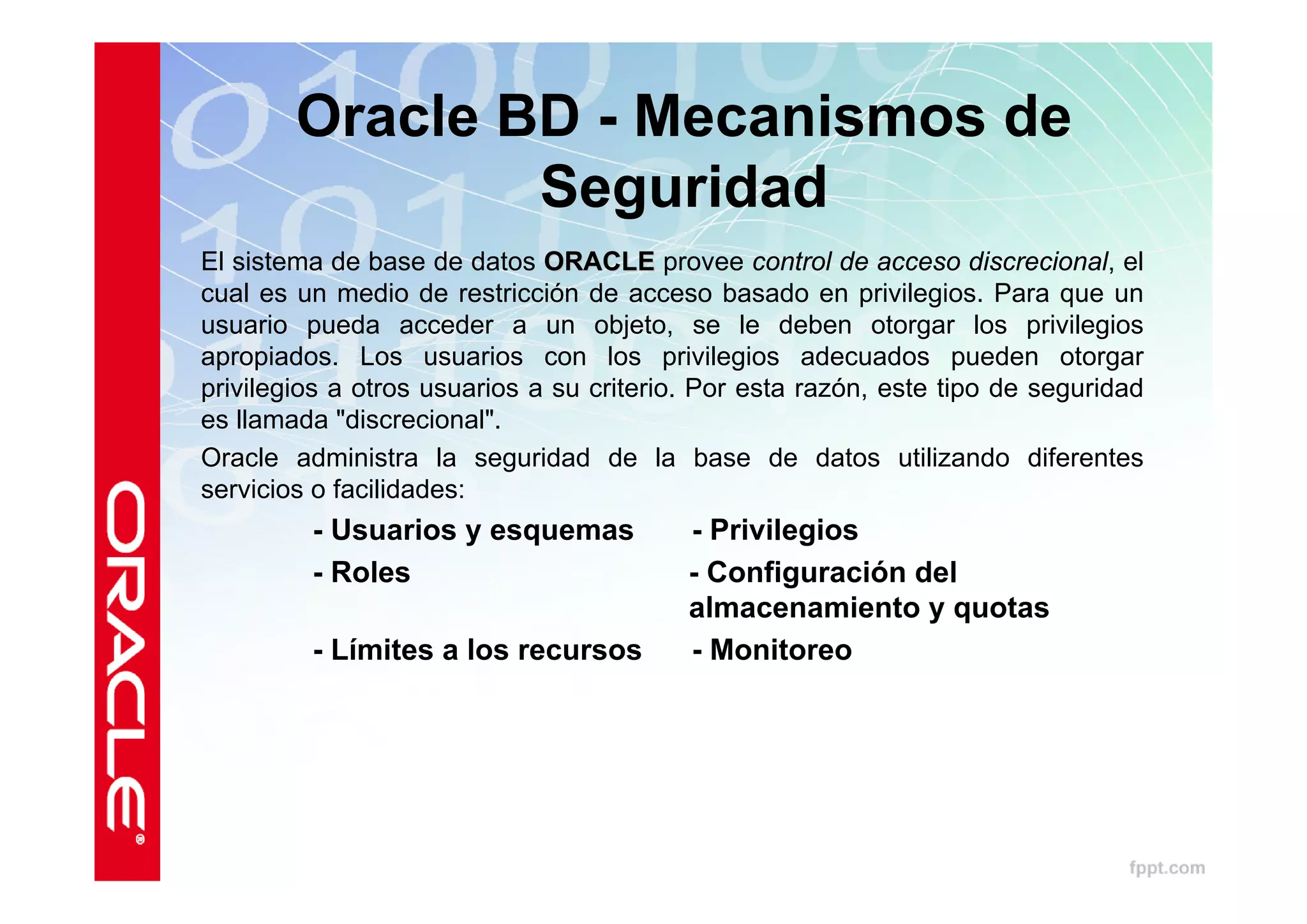 Oracle BD - Mecanismos de
                Seguridad
El sistema de base de datos ORACLE provee control de acceso discrecional, el
cual es un medio de restricción de acceso basado en privilegios. Para que un
usuario pueda acceder a un objeto, se le deben otorgar los privilegios
apropiados. Los usuarios con los privilegios adecuados pueden otorgar
privilegios a otros usuarios a su criterio. Por esta razón, este tipo de seguridad
es llamada "discrecional".
Oracle administra la seguridad de la base de datos utilizando diferentes
servicios o facilidades:
         - Usuarios y esquemas            - Privilegios
         - Roles                          - Configuración del
                                          almacenamiento y quotas
         - Límites a los recursos         - Monitoreo
 