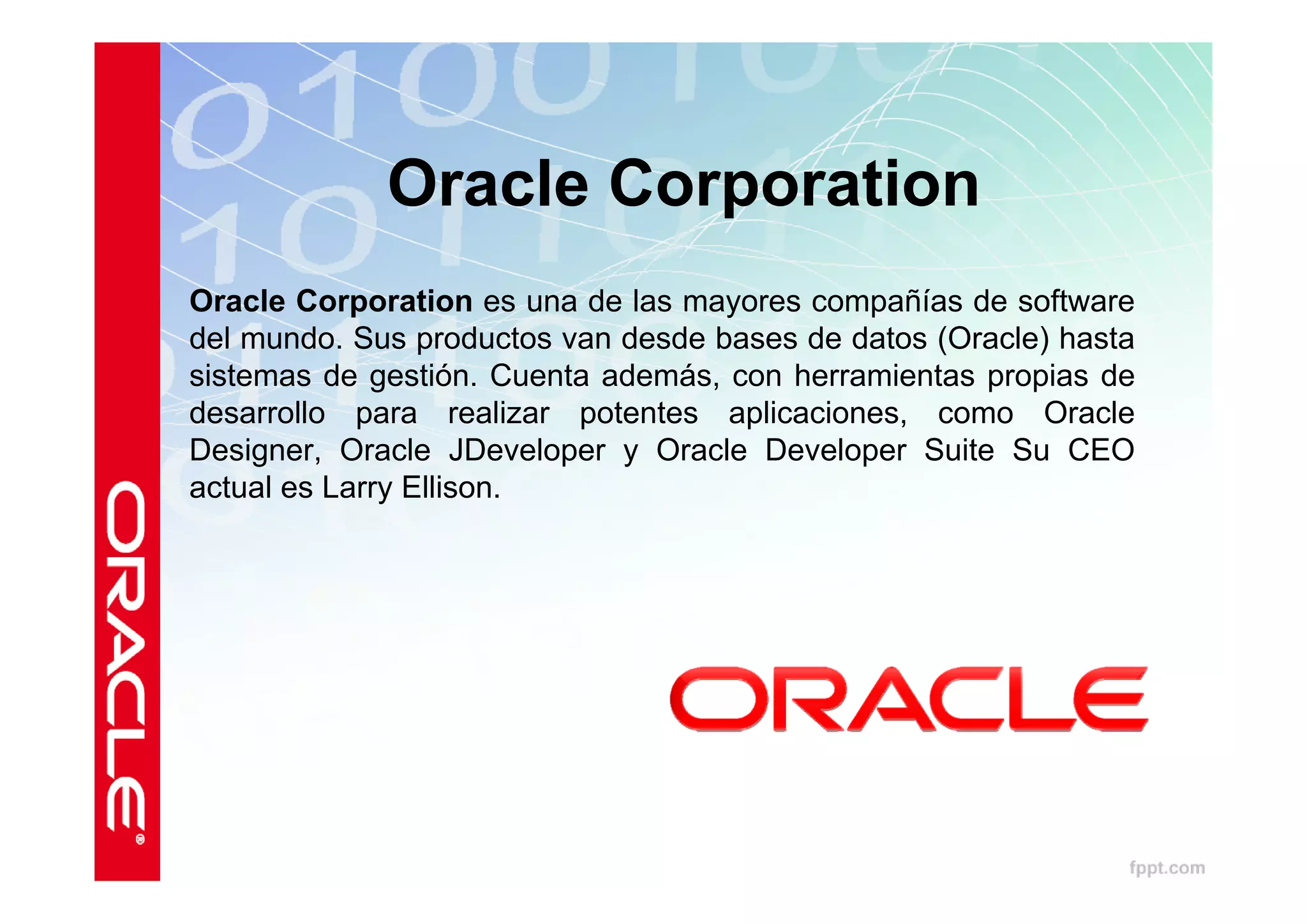 Oracle Corporation
Oracle Corporation es una de las mayores compañías de software
del mundo. Sus productos van desde bases de datos (Oracle) hasta
sistemas de gestión. Cuenta además, con herramientas propias de
desarrollo para realizar potentes aplicaciones, como Oracle
Designer, Oracle JDeveloper y Oracle Developer Suite Su CEO
actual es Larry Ellison.
 