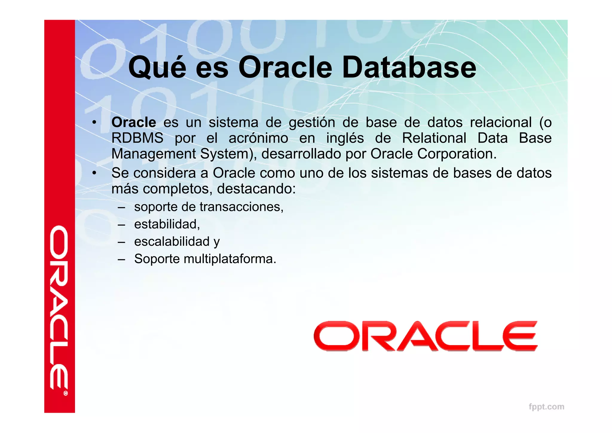 Qué es Oracle Database
•   Oracle es un sistema de gestión de base de datos relacional (o
    RDBMS por el acrónimo en inglés de Relational Data Base
    Management System), desarrollado por Oracle Corporation.
•   Se considera a Oracle como uno de los sistemas de bases de datos
    más completos, destacando:
    –   soporte de transacciones,
    –   estabilidad,
    –   escalabilidad y
    –   Soporte multiplataforma.
 