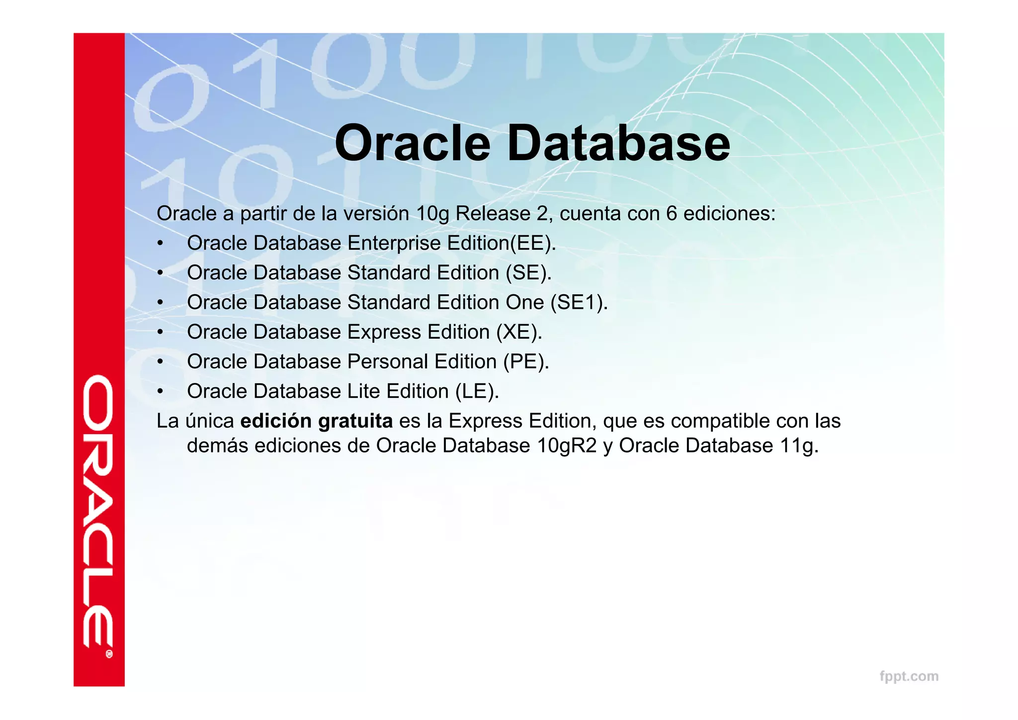 Oracle Database
Oracle a partir de la versión 10g Release 2, cuenta con 6 ediciones:
• Oracle Database Enterprise Edition(EE).
• Oracle Database Standard Edition (SE).
• Oracle Database Standard Edition One (SE1).
• Oracle Database Express Edition (XE).
• Oracle Database Personal Edition (PE).
• Oracle Database Lite Edition (LE).
La única edición gratuita es la Express Edition, que es compatible con las
   demás ediciones de Oracle Database 10gR2 y Oracle Database 11g.
 