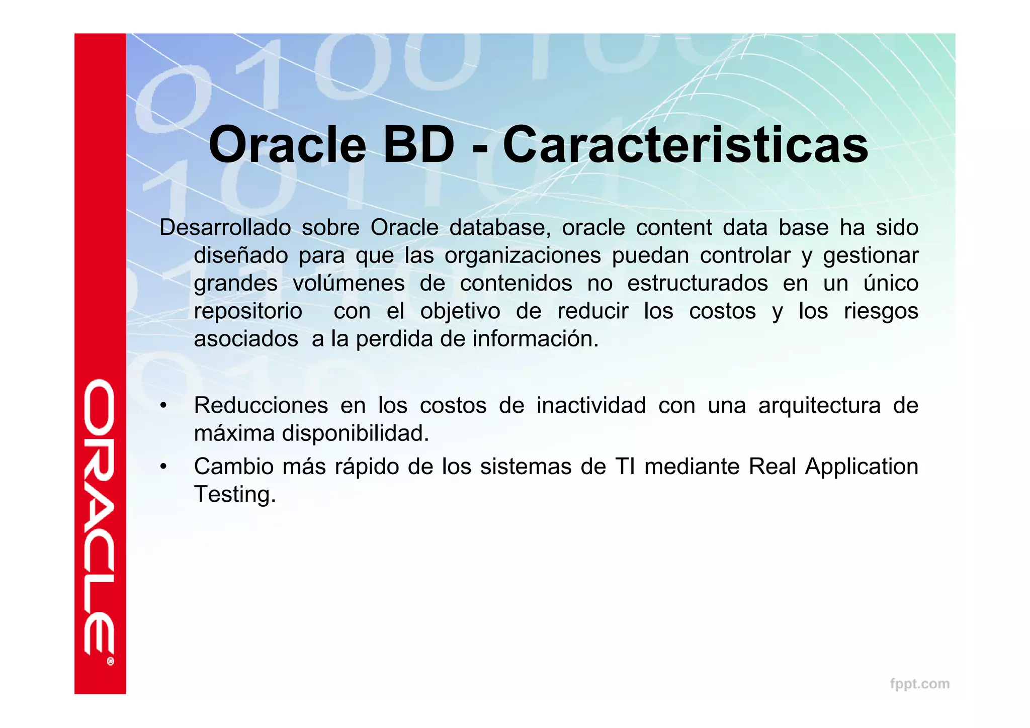 Oracle BD - Caracteristicas
Desarrollado sobre Oracle database, oracle content data base ha sido
  diseñado para que las organizaciones puedan controlar y gestionar
  grandes volúmenes de contenidos no estructurados en un único
  repositorio con el objetivo de reducir los costos y los riesgos
  asociados a la perdida de información.

•   Reducciones en los costos de inactividad con una arquitectura de
    máxima disponibilidad.
•   Cambio más rápido de los sistemas de TI mediante Real Application
    Testing.
 