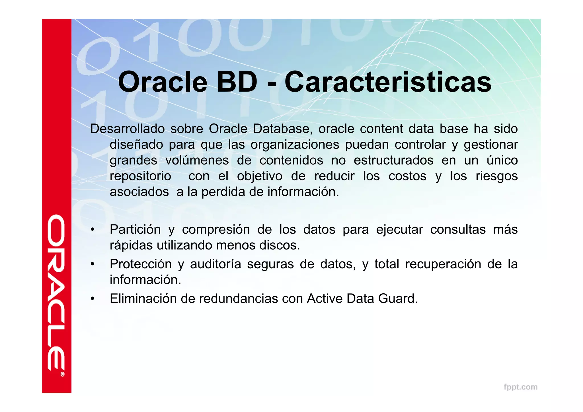 Oracle BD - Caracteristicas
Desarrollado sobre Oracle Database, oracle content data base ha sido
  diseñado para que las organizaciones puedan controlar y gestionar
  grandes volúmenes de contenidos no estructurados en un único
  repositorio con el objetivo de reducir los costos y los riesgos
  asociados a la perdida de información.

•   Partición y compresión de los datos para ejecutar consultas más
    rápidas utilizando menos discos.
•   Protección y auditoría seguras de datos, y total recuperación de la
    información.
•   Eliminación de redundancias con Active Data Guard.
 
