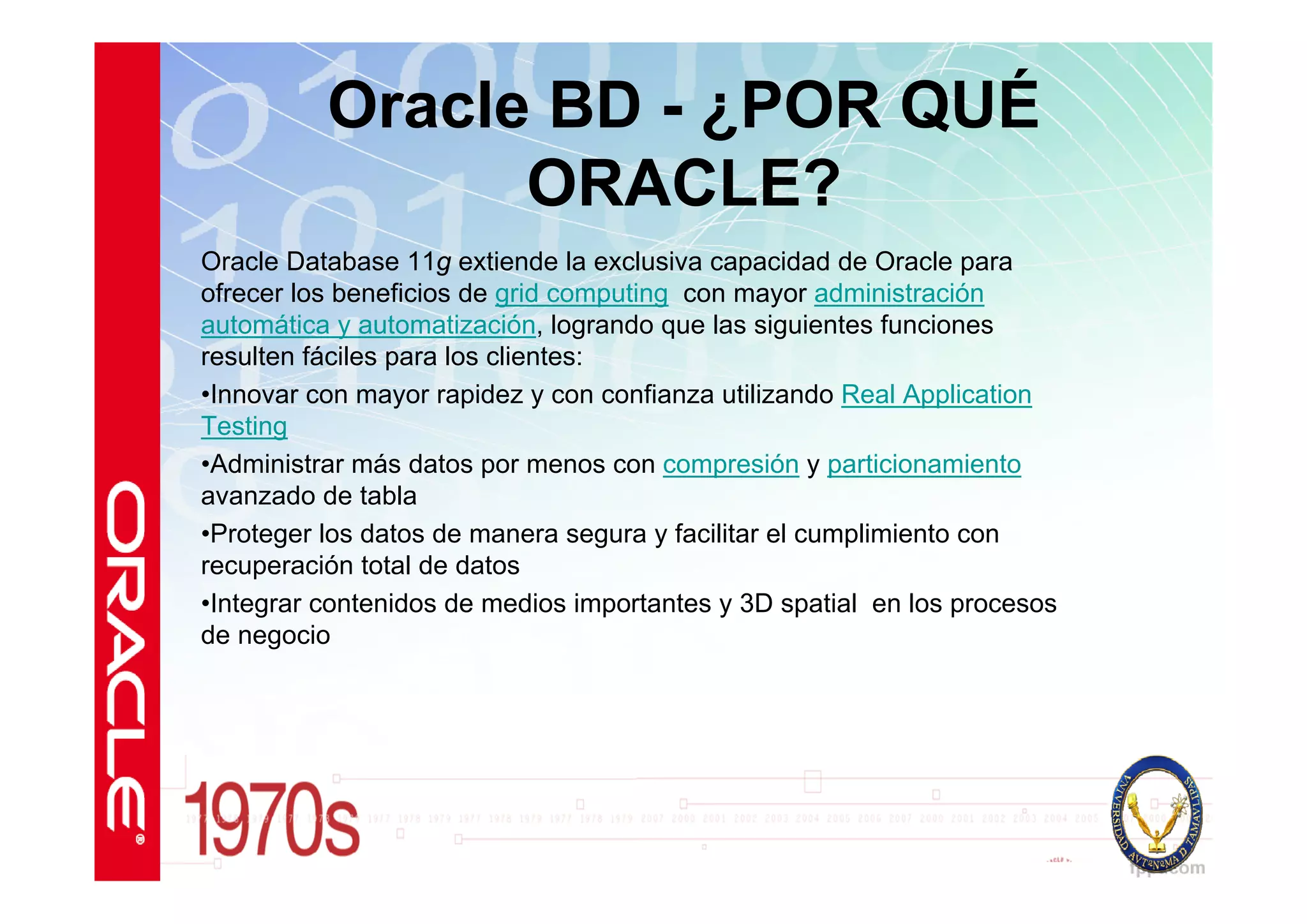 Oracle BD - ¿POR QUÉ
                ORACLE?
Oracle Database 11g extiende la exclusiva capacidad de Oracle para
ofrecer los beneficios de grid computing con mayor administración
automática y automatización, logrando que las siguientes funciones
resulten fáciles para los clientes:
•Innovar con mayor rapidez y con confianza utilizando Real Application
Testing
•Administrar más datos por menos con compresión y particionamiento
avanzado de tabla
•Proteger los datos de manera segura y facilitar el cumplimiento con
recuperación total de datos
•Integrar contenidos de medios importantes y 3D spatial en los procesos
de negocio
 