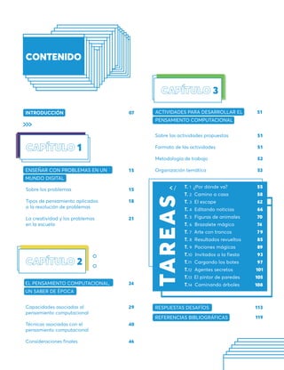 07
INTRODUCCIÓN
REFERENCIAS BIBLIOGRÁFICAS 119
RESPUESTAS DESAFÍOS 113
T. 1 ¿Por dónde va?
T. 2 Camino a casa
T. 3 El escape
T. 4 Editando noticias
T. 5 Figuras de animales
T. 6 Brazalete mágico
T. 7 Arte con troncos
T. 8 Resultados revueltos
T. 9 Pociones mágicas
T.10 Invitados a la fiesta
T.11 Cargando los botes
T.12 Agentes secretos
T.13 El pintor de paredes
T.14 Caminando árboles
55
58
62
66
70
74
79
85
89
93
97
Sobre las actividades propuestas
Formato de las actividades
Metodología de trabajo
Organización temática
ACTIVIDADES PARA DESARROLLAR EL
PENSAMIENTO COMPUTACIONAL
51
51
52
53
3
51
18
21
15
15
Sobre los problemas
Tipos de pensamiento aplicados
a la resolución de problemas
La creatividad y los problemas
en la escuela
ENSEÑAR CON PROBLEMAS EN UN
MUNDO DIGITAL
1
Capacidades asociadas al
pensamiento computacional
Técnicas asociadas con el
pensamiento computacional
Consideraciones finales
EL PENSAMIENTO COMPUTACIONAL,
UN SABER DE ÉPOCA
29
40
46
24
2
TA
R
E
A
S
108
105
101
 