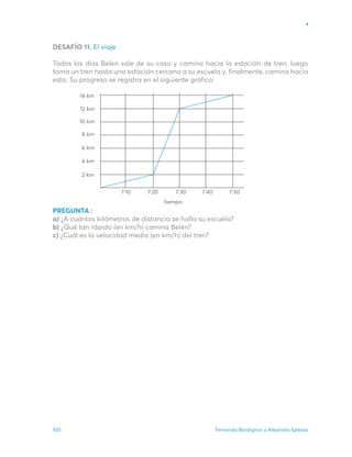 Fernando Bordignon y Alejandro Iglesias
100
DESAFÍO 11. El viaje
Todos los días Belen sale de su casa y camina hacia la estación de tren, luego
toma un tren hasta una estación cercana a su escuela y, finalmente, camina hacia
esta. Su progreso se registra en el siguiente gráfico:
PREGUNTA :
a) ¿A cuántos kilómetros de distancia se halla su escuela?
b) ¿Qué tan rápido (en km/h) camina Belén?
c) ¿Cuál es la velocidad media (en km/h) del tren?
7∶10
2 km
4 km
6 km
8 km
10 km
12 km
14 km
7∶20 7∶30 7∶40 7∶50
tiempo
 