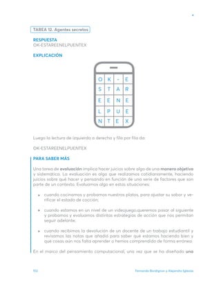 Fernando Bordignon y Alejandro Iglesias
102
TAREA 12. Agentes secretos
RESPUESTA
OK-ESTAREENELPUENTEX
EXPLICACIÓN
Luego la lectura de izquierda a derecha y fila por fila da:
OK-ESTAREENELPUENTEX
PARA SABER MÁS
Una tarea de evaluación implica hacer juicios sobre algo de una manera objetiva
y sistemática. La evaluación es algo que realizamos cotidianamente, haciendo
juicios sobre qué hacer y pensando en función de una serie de factores que son
parte de un contexto. Evaluamos algo en estas situaciones:
cuando cocinamos y probamos nuestros platos, para ajustar su sabor y ve-
rificar el estado de cocción;
cuando estamos en un nivel de un videojuego,queremos pasar al siguiente
y probamos y evaluamos distintas estrategias de acción que nos permitan
seguir adelante;
cuando recibimos la devolución de un docente de un trabajo estudiantil y
revisamos las notas que añadió para saber qué estamos haciendo bien y
qué cosas aún nos falta aprender o hemos comprendido de forma errónea.
En el marco del pensamiento computacional, una vez que se ha diseñado una
 
