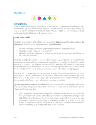 Fernando Bordignon y Alejandro Iglesias
106
RESPUESTA
EXPLICACIÓN
Para resolver la tarea hay que aplicar un algoritmo. La secuencia B es la que que-
da después de aplicar el rodillo mágico. Con respecto a las otras secuencias, la
A y la C tienen un segundo símbolo incorrecto, que debe ser un círculo, y solo los
primeros dos símbolos de la D son correctos.
PARA SABER MÁS
Cuando una solución se traduce a un algoritmo, deberían verificarse una serie de
elementos que son parte de una prueba de evaluación:
Que se entienda fácilmente: ¿está completamente descompuesto?
Que sea eficaz: ¿resuelve el problema?
Que sea eficiente: ¿resuelve el problema, haciendo el mejor uso posible de los
recursos disponibles?
Cuando un algoritmo pasa el proceso de evaluación y cumple con los tres criterios
anteriores, se entiende que se está ante una solución correcta; por lo tanto, puede
avanzar a la etapa de programación en algún lenguaje informático. Programar
sin antes evaluar, la mayoría de las veces dificulta la programación, lo cual puede
llevar a más errores y, por ende, a mayores costos y tiempos en el proyecto.
En informática, la evaluación de los programas es sistemática y rigurosa: se trata
de juzgar la calidad, la eficacia y la eficiencia de las soluciones, sistemas, produc-
tos y procesos. La evaluación comprueba que las soluciones hacen el trabajo para
el que están diseñadas y son adecuadas para su propósito.
¿Cómo evaluamos nuestra solución? Hay muchos métodos desarrollados.En prin-
cipio y a modo de ejemplo, se podría comenzar la tarea con la orientación de las
siguientes tres preguntas:
¿Se comprende, de manera completa, cómo se ha resuelto el problema?Es
decir, si la solución construida está explicitada en su totalidad. Si algo no se
sabetodavía, entonces no se tiene una solución completa. En caso de que
no se sepa claramente cómo hacer algo para resolver el problema, hay que
volver a la etapa anterior para verificar que todo se haya descompuesto
correctamente y que cada parte tenga una solución.
 