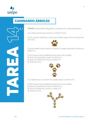 Fernando Bordignon y Alejandro Iglesias
108
TEMAS: pensamiento algorítmico, abstracción y descomposición.
Las instrucciones para armar un árbol­nº1 son:
1. Da un paso adelante y hacé una huella, luego volvé a la posición
de inicio.
Cuando sabés cómo hacer un árbol­nº1, podés aprender a hacer un
árbol­ nº2:
1. Da 2 pasos hacia adelante para hacer dos huellas.
2. Girá a la izquierda y hacé un árbol nº1.
3. Girá a la derecha y hacé un árbol­nº1.
4. Volvé al inicio.
Y, si sabés hacer un árbol­nº2, podés hacer un árbol­nº3:
1. Da 3 pasos hacia adelante para hacer tres huellas.
2. Girá a la izquierda y hacé un árbol nº­
2.
3. Girá a la derecha y hacé un árbol nº­
2.
4. Volvé al inicio.
TAREA
14
CAMINANDO ÁRBOLES
 