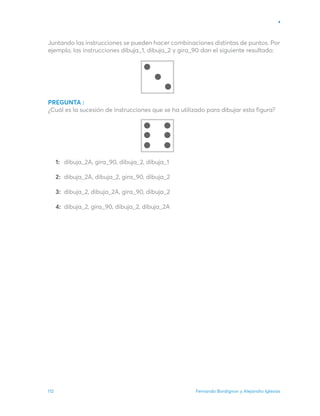 Fernando Bordignon y Alejandro Iglesias
112
Juntando las instrucciones se pueden hacer combinaciones distintas de puntos. Por
ejemplo, las instrucciones dibuja_1, dibuja_2 y gira_90 dan el siguiente resultado:
PREGUNTA :
¿Cuál es la sucesión de instrucciones que se ha utilizado para dibujar esta figura?
dibuja_2A, gira_90, dibuja_2, dibuja_1
dibuja_2A, dibuja_2, gira_90, dibuja_2
dibuja_2, dibuja_2A, gira_90, dibuja_2
dibuja_2, gira_90, dibuja_2, dibuja_2A
1:
2:
3:
4:
 