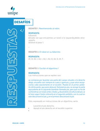 Introducción al Pensamiento Computacional
EDUCAR + UNIPE 113
RESPUESTAS
DESAFÍO 1. Reentrenando al ratón
RESPUESTA
1.Avanzá.
2.Cada vez que encuentres un túnel a la izquierda,debés atra-
vesarlo.
3.Volvé al paso 1.
-
DESAFÍO 2. El robot en su laberinto
RESPUESTA
A1, D, A3, I, A2, I, A2, I, A2, D, A2, D, A1, T.
-
DESAFÍO 3. Escribir el algoritmo I
RESPUESTA
Las instrucciones que se repiten son:
se comienza por levantar esa parte del cuerpo situada a la derecha
abajo, envuelta casi siempre en cuero o gamuza, y que salvo excep-
ciones cabe exactamente en el escalón. Puesta en el primer pelda-
ño dicha parte, que para abreviar llamaremos pie, se recoge la parte
equivalente de la izquierda (también llamada pie, pero que no ha de
confundirse con el pie antes citado), y llevándola a la altura del pie, se
le hace seguir hasta colocarla en el segundo peldaño, con lo cual en
este descansará el pie, y en el primero descansará el pie.
Esto, expresado en instrucciones de un algoritmo, sería:
Levantá el pie derecho.
Apoyá el pie derecho en el escalón superior.
DESAFÍOS
 