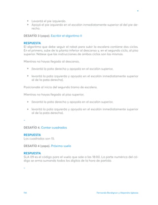 Fernando Bordignon y Alejandro Iglesias
114
Levantá el pie izquierdo.
Apoyá el pie izquierdo en el escalón inmediatamente superior al del pie de-
recho.
DESAFÍO 3 (yapa). Escribir el algoritmo II
RESPUESTA
El algoritmo que debe seguir el robot para subir la escalera contiene dos ciclos.
En el primero, sube de la planta inferior al descanso y, en el segundo ciclo, al piso
superior. Nótese que las instrucciones de ambos ciclos son las mismas.
Mientras no hayas llegado al descanso,
(levantá la pata derecha y apoyala en el escalón superior,
levantá la pata izquierda y apoyala en el escalón inmediatamente superior
al de la pata derecha).
Posicionate al inicio del segundo tramo de escalera.
Mientras no hayas llegado al piso superior,
(levantá la pata derecha y apoyala en el escalón superior,
levantá la pata izquierda y apoyala en el escalón inmediatamente superior
al de la pata derecha).
-
DESAFÍO 4. Contar cuadrados
RESPUESTA
Los cuadrados son 15.
DESAFÍO 4 (yapa). Próximo vuelo
RESPUESTA
SLA 09 es el código para el vuelo que sale a las 18:00. La parte numérica del có-
digo se arma sumando todos los dígitos de la hora de partida.
-
 