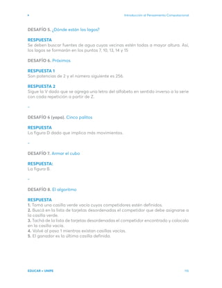 Introducción al Pensamiento Computacional
EDUCAR + UNIPE 115
DESAFÍO 5. ¿Dónde están los lagos?
RESPUESTA
Se deben buscar fuentes de agua cuyas vecinas estén todas a mayor altura. Así,
los lagos se formarán en los puntos 7, 10, 13, 14 y 15
DESAFÍO 6. Próximos
RESPUESTA 1
Son potencias de 2 y el número siguiente es 256.
RESPUESTA 2
Sigue la V dado que se agrega una letra del alfabeto en sentido inverso a la serie
con cada repetición a partir de Z.
-
DESAFÍO 6 (yapa). Cinco palitos
RESPUESTA
La figura D dado que implica más movimientos.
-
DESAFÍO 7. Armar el cubo
RESPUESTA:
La figura B.
-
DESAFÍO 8. El algoritmo
RESPUESTA
1. Tomá una casilla verde vacía cuyos competidores estén definidos.
2. Buscá en la lista de tarjetas desordenadas el competidor que debe asignarse a
la casilla verde.
3. Tachá de la lista de tarjetas desordenadas el competidor encontrado y colocalo
en la casilla vacía.
4. Volvé al paso 1 mientras existan casillas vacías.
5. El ganador es la última casilla definida.
 