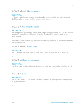 Fernando Bordignon y Alejandro Iglesias
116
DESAFÍO 8 (yapa). ¿Hay otro camino?
RESPUESTA
1. Buscá en la lista de tarjetas desordenadas el competidor que más se repite.
2. El ganador es el competidor hallado en el paso 1.
-
DESAFÍO 9. ¿Qué hay en los vasos?
RESPUESTA
En A,la poción que alarga orejas; en B, laque alarga dientes; en C,la que vuelve
blanca la nariz; en D, agua; en E, la que vuelve blancos los ojos; en F, la que
riza bigotes.
Para deducir lo anterior, hay que revisar qué vasos y efectos se repiten entre pares
de experimentos.
DESAFÍO 9 (yapa). Nuevas claves
RESPUESTA
La clave 2 no será aceptada porque finaliza con más de una letra minúscula.
-
DESAFÍO 10. Manos y contramanos
RESPUESTA
Se debe invertir el sentido de tránsito de la calle que conecta las esquinas A y C.
-
DESAFÍO 11. El viaje
RESPUESTA
La escuela está a 14 km. Belén camina a un ritmo de 6 km por hora. El tren viaja
a 60 km por hora.
-
 