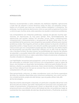 INTRODUCCIÓN
Estamos acostumbrados a estar rodeados de artefactos digitales, aplicaciones
y todo tipo de software e incluso llevamos, todos los días, una pequeña compu-
tadora en el bolsillo que tiene por nombre teléfono inteligente o smartphone. Sin
embargo, muchas personas desconocen cómo es que estos programas funcionan
y cómo es que, muchas veces, estos aparatos nos ayudan a solucionar problemas.
Las computadoras son máquinas poderosas, capaces de ejecutar muchas ope-
raciones, sin equivocarse, en muy poco tiempo. Pero, lamentablemente, las
operaciones que pueden realizar son sencillas: sumas, restas, multiplicaciones,
comparaciones y almacenamiento y recuperación de datos, entre otras. Es res-
ponsabilidad de las personas crear programas que puedan utilizarse para resolver
problemas reales. Para lograrlo, primero se debe analizar la situación, dividirla en
pequeñas partes y luego buscar una solución posible que pueda ser traducida a
instrucciones que una computadora pueda ejecutar. Existe hoy una oferta amplia
de herramientas que permiten desarrollar software con un alto nivel de abstrac-
ción y facilitan la tarea. De esta manera, las posibilidades de creación de software
se expanden y se pueden desarrollar aplicaciones para realizar desde gestiones y
operaciones bancarias en un cajero automático hasta simulaciones complejas de
mundos virtuales en videojuegos.
Las habilidades necesarias para programar, como se ha hecho notar, no solo es-
tán enfocadas en entender cómo funciona una computadora y qué es capaz de
hacer, sino también en desarrollar herramientas y técnicas para analizar los pro-
blemas y diseñar sus posibles soluciones. Estos conocimientos y habilidades a los
que se hace referencia son las que se conocen hoy con el nombre de pensamiento
computacional o PC, por su sigla.
Este pensamiento, entonces, no debe considerarse como una forma superadora
de todos los métodos disponibles para solucionar problemas, sino como una for-
ma complementaria, propia de este tiempo, que se puede utilizar más allá
de las tecnologías.
Este documento está dirigido a docentes, en particular a aquellos del primer ciclo
de la escuela secundaria, que estén interesados en acercarse a los conceptos aso-
ciados al pensamiento computacional y llevar su desarrollo al aula. Para ello se
propone primero una reflexión acerca del trabajo escolar con problemas, luego se
caracterizan las capacidades de este tipo de pensamiento y, finalmente, se ponen
Introducción al Pensamiento Computacional
EDUCAR + UNIPE 11
 