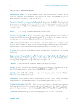 Introducción al Pensamiento Computacional
EDUCAR + UNIPE 119
REFERENCIAS BIBLIOGRÁFICAS
Aprendemos Juntos (12 de noviembre, 2018). Versión Completa. Enseñar es un
arte. Ken Robinson, educador y escritor. [Archivo de video]. Recuperado de https://
www.youtube.com/watch?v=WP8WSK-6Pj0
Azcue, M., Diez, M. L., Lucanera, V., Scandroli, N., (agosto de 2006). Resolución de
un problema complejo utilizando un elemento de naturaleza heurística.Revista
Iberoamericana de Educación, 37(6). Recuperado de https://rieoei.org/RIE/article/
view/2684/3667
Bohm, D. (2002). Sobre la creatividad. Barcelona: Kairós.
Brennan, K. y Resnick, M. (2012). Entrevistas basadas en artefactos para estudiar el
desarrollo del Pensamiento Computacional (PC) en el diseño de medios interacti-
vos. Vancouver: American Educational Research Association.
CAS (2015).Pensamiento Computacional. Guía para profesores. Computing At
School. Recuperado de http://www.codemas.org/wp-content/uploads/2016/04/
Pensamiento-computacional-Guía-para-profesores.pdf [Enlínea 31/10/19]
Cortázar, J. (1962). Instrucciones para subir una escalera. Historias de cronopios y
de famas.
Csizmadia, A., Curzon, P., Dorling, M., Humphreys, S., Ng, T., Selby, C. yWoollard, J.
(2015). Computational thinking. A guide for teachers. Recuperado de https://com-
munity.computingatschool.org.uk/files/8550/original.pdf
De Bono, E. (1991).Aprender a pensar. México DF: Editorial Paidós.
Dodero, J. (julio, 2012). Pensamiento computacional para no informáticos. Re Vi-
sión,5(1). Recuperado de https://bit.ly/2QoO3E2[En línea 29/19/19]
Dostál, J.(julio, 2015). The definition on the term “Inquiry-based instruction”.Inter-
national Journal of Instruction,8.
Fresneda, C. (2016). El 47 % de los empleos está en “alto riesgo” de ser automati-
zado. El Mundo. Recuperado dehttps://bit.ly/1P4WcI4[En línea 29/19/19]
Fundación Sadosky (2013).CC – 2016. Una propuesta para refundar la enseñanza
de la computación en las escuelas argentinas.Recuperado de http://www.funda-
cionsadosky.org.ar/wp-content/uploads/2014/06/cc-2016.pdf[En línea 29/10/19]
Gardner H. (2000).Inteligencia: múltiples perspectivas. Buenos Aires: Aique.
 