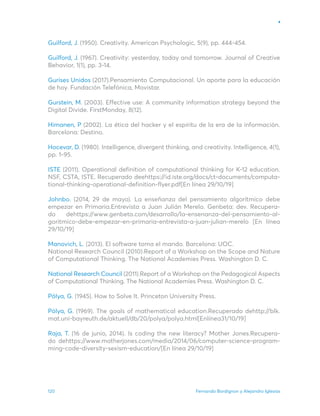 Fernando Bordignon y Alejandro Iglesias
120
Guilford, J. (1950). Creativity. American Psychologic, 5(9), pp. 444-454.
Guilford, J. (1967). Creativity: yesterday, today and tomorrow. Journal of Creative
Behavior, 1(1), pp. 3-14.
Gurises Unidos (2017).Pensamiento Computacional. Un aporte para la educación
de hoy. Fundación Telefónica, Movistar.
Gurstein, M. (2003). Effective use: A community information strategy beyond the
Digital Divide. FirstMonday, 8(12).
Himanen, P (2002). La ética del hacker y el espíritu de la era de la información.
Barcelona: Destino.
Hocevar, D. (1980). Intelligence, divergent thinking, and creativity. Intelligence, 4(1),
pp. 1-95.
ISTE (2011). Operational definition of computational thinking for K-12 education.
NSF, CSTA, ISTE. Recuperado deehttps://id.iste.org/docs/ct-documents/computa-
tional-thinking-operational-definition-flyer.pdf[En línea 29/10/19]
Johnbo. (2014, 29 de mayo). La enseñanza del pensamiento algorítmico debe
empezar en Primaria.Entrevista a Juan Julián Merelo. Genbeta: dev. Recupera-
do dehttps://www.genbeta.com/desarrollo/la-ensenanza-del-pensamiento-al-
goritmico-debe-empezar-en-primaria-entrevista-a-juan-julian-merelo [En línea
29/10/19]
Manovich, L. (2013). El software toma el mando. Barcelona: UOC.
National Research Council (2010).Report of a Workshop on the Scope and Nature
of Computational Thinking. The National Academies Press. Washington D. C.
National Research Council (2011).Report of a Workshop on the Pedagogical Aspects
of Computational Thinking. The National Academies Press. Washington D. C.
Pólya, G. (1945). How to Solve It. Princeton University Press.
Pólya, G. (1969). The goals of mathematical education.Recuperado dehttp://blk.
mat.uni-bayreuth.de/aktuell/db/20/polya/polya.html[Enlínea31/10/19]
Raja, T. (16 de junio, 2014). Is coding the new literacy? Mother Jones.Recupera-
do dehttps://www.motherjones.com/media/2014/06/computer-science-program-
ming-code-diversity-sexism-education/[En línea 29/10/19]
 