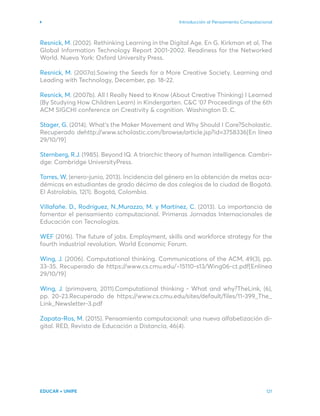 Introducción al Pensamiento Computacional
EDUCAR + UNIPE 121
Resnick, M. (2002). Rethinking Learning in the Digital Age. En G. Kirkman et al, The
Global Information Technology Report 2001-2002. Readiness for the Networked
World. Nueva York: Oxford University Press.
Resnick, M. (2007a).Sowing the Seeds for a More Creative Society. Learning and
Leading with Technology, December, pp. 18-22.
Resnick, M. (2007b). All I Really Need to Know (About Creative Thinking) I Learned
(By Studying How Children Learn) in Kindergarten. C&C ‘07 Proceedings of the 6th
ACM SIGCHI conference on Creativity & cognition. Washington D. C.
Stager, G. (2014). What’s the Maker Movement and Why Should I Care?Scholastic.
Recuperado dehttp://www.scholastic.com/browse/article.jsp?id=3758336[En línea
29/10/19]
Sternberg, R.J. (1985). Beyond IQ. A triarchic theory of human intelligence. Cambri-
dge: Cambridge UniversityPress.
Torres, W, (enero-junio, 2013). Incidencia del género en la obtención de metas aca-
démicas en estudiantes de grado décimo de dos colegios de la ciudad de Bogotá.
El Astrolabio, 12(1). Bogotá, Colombia.
Villafañe. D., Rodríguez, N.,Murazzo, M. y Martínez, C. (2013). La importancia de
fomentar el pensamiento computacional. Primeras Jornadas Internacionales de
Educación con Tecnologías.
WEF (2016). The future of jobs. Employment, skills and workforce strategy for the
fourth industrial revolution. World Economic Forum.
Wing, J. (2006). Computational thinking. Communications of the ACM, 49(3), pp.
33-35. Recuperado de https://www.cs.cmu.edu/~15110-s13/Wing06-ct.pdf[Enlínea
29/10/19]
Wing, J. (primavera, 2011).Computational thinking - What and why?TheLink, (6),
pp. 20-23.Recuperado de https://www.cs.cmu.edu/sites/default/files/11-399_The_
Link_Newsletter-3.pdf
Zapata-Ros, M. (2015). Pensamiento computacional: una nueva alfabetización di-
gital. RED, Revista de Educación a Distancia, 46(4).
 