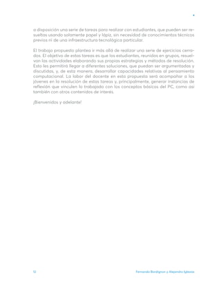 Fernando Bordignon y Alejandro Iglesias
12
a disposición una serie de tareas para realizar con estudiantes, que pueden ser re-
sueltas usando solamente papel y lápiz, sin necesidad de conocimientos técnicos
previos ni de una infraestructura tecnológica particular.
El trabajo propuesto plantea ir más allá de realizar una serie de ejercicios cerra-
dos. El objetivo de estas tareas es que los estudiantes, reunidos en grupos, resuel-
van las actividades elaborando sus propias estrategias y métodos de resolución.
Esto les permitirá llegar a diferentes soluciones, que puedan ser argumentadas y
discutidas, y, de esta manera, desarrollar capacidades relativas al pensamiento
computacional. La labor del docente en esta propuesta será acompañar a los
jóvenes en la resolución de estas tareas y, principalmente, generar instancias de
reflexión que vinculen lo trabajado con los conceptos básicos del PC, como así
también con otros contenidos de interés.
¡Bienvenidos y adelante!
 