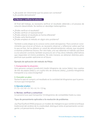 Fernando Bordignon y Alejandro Iglesias
18
¿Se puede ver claramente que los pasos son correctos?
¿Es posible demostrarlo?
4. Revisar y verificar la solución.
Al final del trabajo, es necesario verificar el resultado obtenido y el proceso de
solución desarrollado. Se realiza un abordaje metacognitivo.
¿Podés verificar el resultado?
¿Podés verificar el razonamiento?
¿Podés obtener el resultado en forma diferente?
¿Podés verlo fácilmente?
¿Podés emplear el método en algún otro problema?
También a esta etapa se la conoce como visión retrospectiva. Para construir cono-
cimiento que sirva en el futuro, es necesario observar y reflexionar sobre qué fue
lo que se hizo. Así se obtiene un canal de retroalimentación valioso, que ayudará
a resolver problemas futuros. Por otro lado, una vez obtenido el método que lleve
a una solución correcta, también se procura ver si hay otros métodos alternativos
que respondan al mismo problema. De esta manera, se obtienen distintas pers-
pectivas que pueden aplicarse en el futuro.
Ejemplo de aplicación del método de Pólya:
1. Comprender la situación:
Una persona compró [condición] medio kilogramo de carne [dato], tres cuartos
de kilo de papas [dato] y un cuarto kilo de verduras [dato], ¿cuántos kilogramos
transportó a su casa [incógnita]?
2. Concebir un plan:
Sumar lo que se compró y el resultado es la cantidad de kilogramos que la perso-
na tuvo que transportar.
3. Ejecutar el plan:
(1 / 2) + (3 / 4) + (1 / 4) = 6 / 4 = 1,5 kg
4. Revisar, verificar y comunicar:
La persona tuvo que transportar 1,5 kilogramos de comestibles hasta su casa.
Tipos de pensamiento aplicados a la resolución de problemas
Joy Paul Guilford (1950) propuso un modelo de inteligencia que cambió el enfoque
tradicional del análisis de la creatividad: distinguió entre el pensamiento conver-
gente y el pensamiento divergente.
 